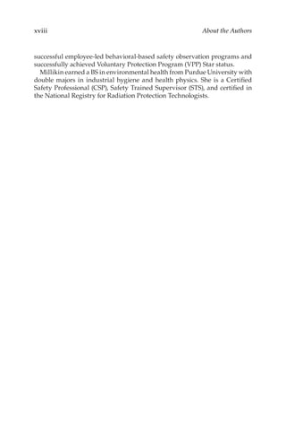 xviii About the Authors
successful employee-­
led behavioral-­
based safety observation programs and
successfully achieved Voluntary Protection Program (VPP) Star status.
Millikin earned a BS in environmental health from Purdue University with
double majors in industrial hygiene and health physics. She is a Certified
Safety Professional (CSP), Safety Trained Supervisor (STS), and certified in
the National Registry for Radiation Protection Technologists.
 