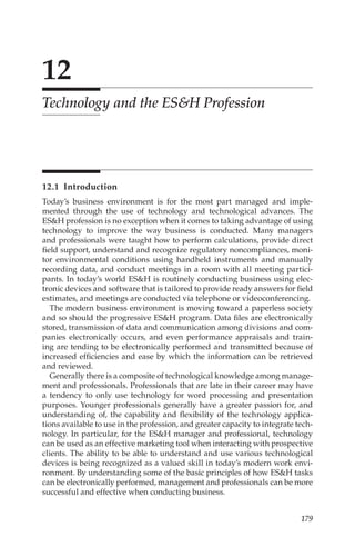 179
12
Technology and the ESH Profession
12.1 Introduction
Today’s business environment is for the most part managed and imple-
mented through the use of technology and technological advances. The
ESH profession is no exception when it comes to taking advantage of using
technology to improve the way business is conducted. Many managers
and professionals were taught how to perform calculations, provide direct
field support, understand and recognize regulatory noncompliances, moni-
tor environmental conditions using handheld instruments and manually
recording data, and conduct meetings in a room with all meeting partici-
pants. In today’s world ESH is routinely conducting business using elec-
tronic devices and software that is tailored to provide ready answers for field
estimates, and meetings are conducted via telephone or videoconferencing.
The modern business environment is moving toward a paperless society
and so should the progressive ESH program. Data files are electronically
stored, transmission of data and communication among divisions and com-
panies electronically occurs, and even performance appraisals and train-
ing are tending to be electronically performed and transmitted because of
increased efficiencies and ease by which the information can be retrieved
and reviewed.
Generally there is a composite of technological knowledge among manage-
ment and professionals. Professionals that are late in their career may have
a tendency to only use technology for word processing and presentation
purposes. Younger professionals generally have a greater passion for, and
understanding of, the capability and flexibility of the technology applica-
tions available to use in the profession, and greater capacity to integrate tech-
nology. In particular, for the ESH manager and professional, technology
can be used as an effective marketing tool when interacting with prospective
clients. The ability to be able to understand and use various technological
devices is being recognized as a valued skill in today’s modern work envi-
ronment. By understanding some of the basic principles of how ESH tasks
can be electronically performed, management and professionals can be more
successful and effective when conducting business.
 