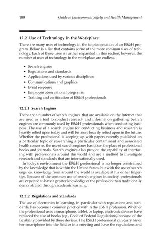 180 Guide to Environment Safety and Health Management
12.2 
Use of Technology in the Workplace
There are many uses of technology in the implementation of an ESH pro-
gram. Below is a list that contains some of the more common uses of tech-
nology. Each of these uses is further expanded in this section; however, the
number of uses of technology in the workplace are endless.
•	 Search engines
•	 Regulations and standards
•	 Applications used by various disciplines
•	 Communications and graphics
•	 Event response
•	 Employee observational programs
•	 Training and certification of ESH professionals
12.2.1 Search Engines
There are a number of search engines that are available on the Internet that
are used as a tool to conduct research and information gathering. Search
engines are commonly used by ESH professionals when conducting busi-
ness. The use of a search engine for conducting business and research is
heavily relied upon today and will be more heavily relied upon in the future.
Whether the professional is keeping up with papers recently published on
a particular topic or researching a particular contaminant and associated
health concerns, the use of search engines has taken the place of professional
books and journals. Search engines also provide the capability of interfac-
ing with professionals around the world and are a method to investigate
research and standards that are internationally used.
In today’s environment the ESH professional is no longer constrained
by the knowledge that is within the United States, but with the use of search
engines, knowledge from around the world is available at his or her finger-
tips. Because of the common use of search engines in society, professionals
are expected to have a greater knowledge of the profession than traditionally
demonstrated through academic learning.
12.2.2 
Regulations and Standards
The use of electronics in learning, in particular with regulations and stan-
dards, has become a common practice within the ESH profession. Whether
the professional uses a smartphone, tablet, or laptop, electronic devices have
replaced the use of books (e.g., Code of Federal Regulations) because of the
flexibility provided by these devices. The ESH professional can carry his or
her smartphone into the field or in a meeting and have the regulations and
 