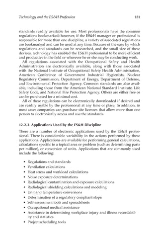 181
Technology and the ESH Profession
standards readily available for use. Most professionals have the common
regulations bookmarked; however, if the ESH manager or professional is
responsible for more than one discipline, a variety of associated regulations
are bookmarked and can be used at any time. Because of the ease by which
regulations and standards can be researched, and the small size of these
devices, technology has enabled the ESH professional to be more efficient
and productive in the field or wherever he or she may be conducting work.
All regulations associated with the Occupational Safety and Health
Administration are electronically available, along with those associated
with the National Institute of Occupational Safety Health Administration,
American Conference of Government Industrial Hygienists, Nuclear
Regulatory Commission, Department of Energy, Department of Defense,
and Environmental Protection Agency. Common standards are also avail-
able, including those from the American National Standard Institute, Life
Safety Code, and National Fire Protection Agency. Others are either free or
can be purchased for a minimal cost.
All of these regulations can be electronically downloaded if desired and
are readily usable by the professional at any time or place. In addition, in
most cases companies can purchase site licenses that allow more than one
person to electronically access and use the standards.
12.2.3 
Applications Used by the ESH Discipline
There are a number of electronic applications used by the ESH profes-
sional. There is considerable variability in the actions performed by these
applications. Applications are available for performing general calculations,
calculations specific to a topical area or problem (such as determining parts
per million), or conversion of units. Applications that are commonly used
include the following:
•	 Regulations and standards
•	 Ventilation calculations
•	 Heat stress and workload calculations
•	 Noise exposure determinations
•	 Radiological contamination and exposure calculations
•	 Radiological shielding calculations and modeling
•	 Unit and temperature conversions
•	 Determination of a regulatory compliant slope
•	 Self-­
assessment tools and spreadsheets
•	 Occupational medical assistance
•	 Assistance in determining workplace injury and illness recordabil-
ity and statistics
•	 Project scheduling tools
 