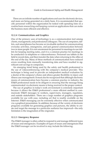 182 Guide to Environment Safety and Health Management
There are an infinite number of applications and uses for electronic devices,
and more are being generated on a daily basis. It is recommended that spe-
cific personnel within the organization be tasked with spending time on a
routine basis researching and keeping current on applications that can make
the business more efficient and effective.
12.2.4 
Communications and Graphics
One of the primary uses of technology is as a communication tool among
clients, management, and professional colleagues. The use of computers, tab-
lets, and smartphones has become an invaluable method for communicating
everyday activities, emergencies, and just general communication between
two or more people. It is not uncommon for personnel in meetings to use tab-
lets for keeping meeting notes, and it is a common practice for meetings to
be conducted via telephone or videoconference. Personnel use tablets in the
field to record data, and then transfer the data when returning to the office at
the end of the day. Many of these methods of communication have reduced
errors resulting from manually transferring data and have resulted in sig-
nificant cost savings to companies.
An emerging trend being used by the safety and health professional is
the use of videoconferencing with the company’s medical provider. This
technique is being used to provide an independent medical evaluation by
a doctor of the company’s choice and allows greater flexibility in injury and
illness case management. It must also be recognized that although electronic
means of communication have become a common practice in industry, the
ESH professional needs to be diligent in ensuring that the message being
communicated via electronic means is being received in the proper context.
The use of graphics in today’s work environment is extremely important
because it allows the ESH professional a more efficient method to com-
municate ESH messages to workers, supervisors, managers, regulators,
and outside stakeholders. There are a large number of graphics programs
available for use with ease, including art that is readily available on the
Internet. ESH messaging can be extremely effective when communicated
via a graphical presentation. In addition, because of the variety of electronic
programs available for generating graphics and pictures, the ability to cre-
ate and target the message to a particular audience has improved—the only
limitation is the imagination of the originator.
12.2.5 Emergency Response
The ESH manager is often called to respond to and manage different types
of issues and emergencies. Examples of types of issues and emergencies that
the ESH manager can be involved in may include the following:
 