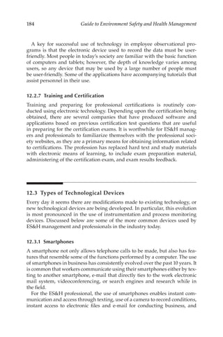 184 Guide to Environment Safety and Health Management
A key for successful use of technology in employee observational pro-
grams is that the electronic device used to record the data must be user-­
friendly. Most people in today’s society are familiar with the basic function
of computers and tablets; however, the depth of knowledge varies among
users, so any device that may be used by a large number of people must
be user-­
friendly. Some of the applications have accompanying tutorials that
assist personnel in their use.
12.2.7 
Training and Certification
Training and preparing for professional certifications is routinely con-
ducted using electronic technology. Depending upon the certification being
obtained, there are several companies that have produced software and
applications based on previous certification test questions that are useful
in preparing for the certification exams. It is worthwhile for ESH manag-
ers and professionals to familiarize themselves with the professional soci-
ety websites, as they are a primary means for obtaining information related
to certifications. The profession has replaced hard text and study materials
with electronic means of learning, to include exam preparation material,
administering of the certification exam, and exam results feedback.
12.3 
Types of Technological Devices
Every day it seems there are modifications made to existing technology, or
new technological devices are being developed. In particular, this evolution
is most pronounced in the use of instrumentation and process monitoring
devices. Discussed below are some of the more common devices used by
ESH management and professionals in the industry today.
12.3.1 Smartphones
A smartphone not only allows telephone calls to be made, but also has fea-
tures that resemble some of the functions performed by a computer. The use
of smartphones in business has consistently evolved over the past 10 years. It
is common that workers communicate using their smartphones either by tex-
ting to another smartphone, e-­
mail that directly ties to the work electronic
mail system, videoconferencing, or search engines and research while in
the field.
For the ESH professional, the use of smartphones enables instant com-
munication and access through texting, use of a camera to record conditions,
instant access to electronic files and e-­
mail for conducting business, and
 
