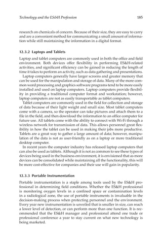 185
Technology and the ESH Profession
research on chemicals of concern. Because of their size, they are easy to carry
and are a convenient method for communicating a small amount of informa-
tion while still maintaining the information in a digital format.
12.3.2 
Laptops and Tablets
Laptop and tablet computers are commonly used in both the office and field
environment. Both devices offer flexibility in performing ESH-­
related
activities, and significant efficiency can be gained in reducing the length of
time it takes to perform an activity, such as data gathering and presentations.
Laptop computers generally have larger screens and greater memory that
can be used for the manipulation and storage of data. Many of the more com-
mon word processing and graphics software programs tend to be more easily
installed and used on laptop computers. Laptop computers provide flexibil-
ity in providing a traditional computer format and workstation; however,
laptop computers are not as easily transportable as tablet computers.
Tablet computers are commonly used in the field for collection and storage
of data because of their light weight and small size. Most tablet computers
come with a camera, so the operator can take pictures and attach them to a
file in the field, and then download the information to an office computer for
future use. All tablets come with the ability to connect with Wi-­
Fi through a
wireless network for transmission of data. This allows personnel great flex-
ibility in how the tablet can be used in making their jobs more productive.
Tablets are a great way to gather a large amount of data; however, manipu-
lation of the data is not as user-­
friendly as on a laptop or more traditional
desktop computer.
In recent years the computer industry has released laptop computers that
can also be used as tablets. Although it is not as common to see these types of
devices being used in the business environment, it is envisioned that as more
devices can be consolidated while maintaining all the functionality, this will
be more cost-­
effective for companies and their use will gain in popularity.
12.3.3 Portable Instrumentation
Portable instrumentation is a staple among tools used by the ESH pro-
fessional in determining field conditions. Whether the ESH professional
is monitoring oxygen levels in a confined space or contamination levels
in a radiological zone, the use of portable instruments is invaluable in the
decision-­
making process when protecting personnel and the environment.
Every year new instrumentation is unveiled that is smaller in size, can reach
a lower level of detection, or can perform more than one function. It is rec-
ommended that the ESH manager and professional attend one trade or
professional conference a year to stay current on what new technology is
being marketed.
 
