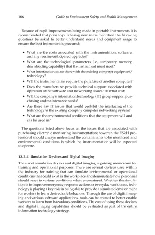 186 Guide to Environment Safety and Health Management
Because of rapid improvements being made in portable instruments it is
recommended that prior to purchasing new instrumentation the following
questions be asked to better understand needs and equipment usage to
ensure the best instrument is procured:
•	 What are the costs associated with the instrumentation, software,
and any routine/­
anticipated upgrades?
•	 What are the technological parameters (i.e., temporary memory,
downloading capability) that the instrument must meet?
•	 What interface issues are there with the existing computer ­
equipment/​
­technology?
•	 Will the instrumentation require the purchase of another computer?
•	 Does the manufacturer provide technical support associated with
operation of the software and networking issues? At what cost?
•	 Will the company’s information technology (IT) group support pur-
chasing and maintenance needs?
•	 Are there any IT issues that would prohibit the interfacing of the
technology to the existing company computer networking system?
•	 What are the environmental conditions that the equipment will and
can be used in?
The questions listed above focus on the issues that are associated with
purchasing electronic monitoring instrumentation; however, the ESH pro-
fessional should always understand the contaminants to be monitored and
environmental conditions in which the instrumentation will be expected
to operate.
12.3.4 
Simulation Devices and Digital Imaging
The use of simulation devices and digital imaging is gaining momentum for
training and operational purposes. There are several devices used within
the industry for training that can simulate environmental or operational
conditions that could exist in the workplace and demonstrate how personnel
should react to various conditions when encountered. Whether the simula-
tion is to improve emergency response actions or everyday work tasks, tech-
nology is playing a key role in being able to provide a simulated environment
for workers to learn desired safe behaviors. Through the use of digital imag-
ing and various software applications, tools can be created to better enable
workers to learn from hazardous conditions. The cost of using these devices
and digital imaging capabilities should be evaluated as part of the entire
information technology strategy.
 