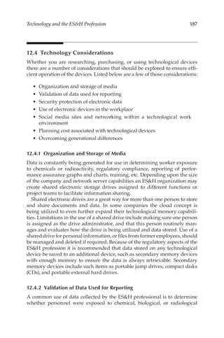 187
Technology and the ESH Profession
12.4 Technology Considerations
Whether you are researching, purchasing, or using technological devices
there are a number of considerations that should be explored to ensure effi-
cient operation of the devices. Listed below are a few of those considerations:
•	 Organization and storage of media
•	 Validation of data used for reporting
•	 Security protection of electronic data
•	 Use of electronic devices in the workplace
•	 Social media sites and networking within a technological work
environment
•	 Planning cost associated with technological devices
•	 Overcoming generational differences
12.4.1 
Organization and Storage of Media
Data is constantly being generated for use in determining worker exposure
to chemicals or radioactivity, regulatory compliance, reporting of perfor-
mance assurance graphs and charts, training, etc. Depending upon the size
of the company and network server capabilities an ESH organization may
create shared electronic storage drives assigned to different functions or
project teams to facilitate information sharing.
Shared electronic drives are a great way for more than one person to store
and share documents and data. In some companies the cloud concept is
being utilized to even further expand their technological memory capabili-
ties. Limitations in the use of a shared drive include making sure one person
is assigned as the drive administrator, and that this person routinely man-
ages and evaluates how the drive is being utilized and data stored. Use of a
shared drive for personal information, or files from former employees, should
be managed and deleted if required. Because of the regulatory aspects of the
ESH profession it is recommended that data stored on any technological
device be saved to an additional device, such as secondary memory devices
with enough memory to ensure the data is always retrievable. Secondary
memory devices include such items as portable jump drives, compact disks
(CDs), and portable external hard drives.
12.4.2 
Validation of Data Used for Reporting
A common use of data collected by the ESH professional is to determine
whether personnel were exposed to chemical, biological, or radiological
 