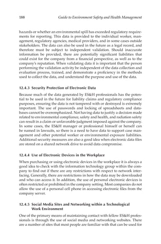 188 Guide to Environment Safety and Health Management
hazards or whether an environmental spill has exceeded regulatory require-
ments for reporting. This data is provided to the individual worker, man-
agement, regulatory agencies, medical providers, and in some cases outside
stakeholders. The data can also be used in the future as a legal record, and
therefore must be subject to independent validation. Should inaccurate
information be provided, there are potentially significant liabilities that
could exist for the company from a financial perspective, as well as to the
company’s reputation. When validating data it is important that the person
performing the validation activity be independent of the data collection and
evaluation process, trained, and demonstrate a proficiency in the methods
used to collect the data, and understand the purpose and use of the data.
12.4.3 
Security Protection of Electronic Data
Because much of the data generated by ESH professionals has the poten-
tial to be used in the future for liability claims and regulatory compliance
purposes, ensuring the data is not tampered with or destroyed is extremely
important. The use of passwords and locking of spreadsheets and data-
bases cannot be overemphasized. Not having data to justify a decision made
related to environmental compliance, safety and health, and radiation safety
can result in a claim or unfavorable judgment imposed against the company.
In some cases, the ESH manager or professional himself or herself can
be named in lawsuits, so there is a need to have data to support case man-
agement and other potential worker or environmental exposure liabilities.
Additional security measures are also a good idea when electronic data files
are stored on a shared network drive to avoid data compromise.
12.4.4 
Use of Electronic Devices in the Workplace
When purchasing or using electronic devices in the workplace it is always a
good idea to check with the information technology group within the com-
pany to find out if there are any restrictions with respect to network inter-
facing. Generally, there are restrictions in how the data may be downloaded
and who can access it. In addition, the use of personal electronic devices is
often restricted or prohibited in the company setting. Most companies do not
allow the use of a personal cell phone in accessing electronic files from the
company server.
12.4.5 
Social Media Sites and Networking within a Technological
Work Environment
One of the primary means of maintaining contact with fellow ESH profes-
sionals is through the use of social media and networking websites. There
are a number of sites that most people are familiar with that can be used for
 