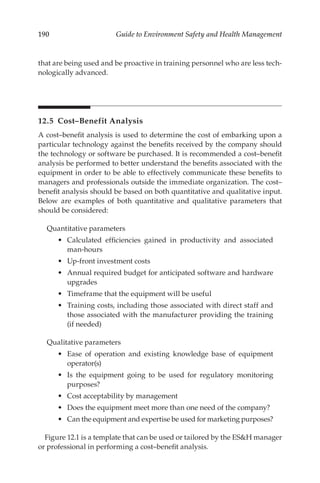 190 Guide to Environment Safety and Health Management
that are being used and be proactive in training personnel who are less tech-
nologically advanced.
12.5 Cost–­Benefit Analysis
A cost–­
benefit analysis is used to determine the cost of embarking upon a
particular technology against the benefits received by the company should
the technology or software be purchased. It is recommended a cost–­
benefit
analysis be performed to better understand the benefits associated with the
equipment in order to be able to effectively communicate these benefits to
managers and professionals outside the immediate organization. The cost–­
benefit analysis should be based on both quantitative and qualitative input.
Below are examples of both quantitative and qualitative parameters that
should be considered:
Quantitative parameters
•	 Calculated efficiencies gained in productivity and associated
man-­hours
•	 Up-­
front investment costs
•	 Annual required budget for anticipated software and hardware
upgrades
•	 Timeframe that the equipment will be useful
•	 Training costs, including those associated with direct staff and
those associated with the manufacturer providing the training
(if needed)
Qualitative parameters
•	 Ease of operation and existing knowledge base of equipment
operator(s)
•	 Is the equipment going to be used for regulatory monitoring
purposes?
•	 Cost acceptability by management
•	 Does the equipment meet more than one need of the company?
•	 Can the equipment and expertise be used for marketing purposes?
Figure 12.1 is a template that can be used or tailored by the ESH manager
or professional in performing a cost–­
benefit analysis.
 