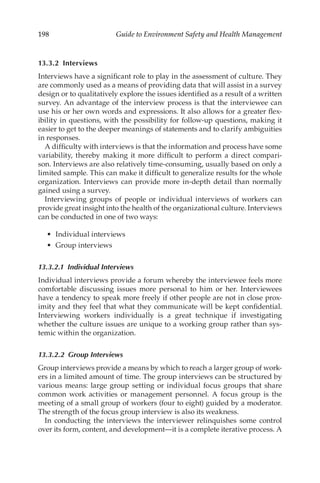 198 Guide to Environment Safety and Health Management
13.3.2 Interviews
Interviews have a significant role to play in the assessment of culture. They
are commonly used as a means of providing data that will assist in a survey
design or to qualitatively explore the issues identified as a result of a written
survey. An advantage of the interview process is that the interviewee can
use his or her own words and expressions. It also allows for a greater flex-
ibility in questions, with the possibility for follow-­
up questions, making it
easier to get to the deeper meanings of statements and to clarify ambiguities
in responses.
A difficulty with interviews is that the information and process have some
variability, thereby making it more difficult to perform a direct compari-
son. Interviews are also relatively time-­
consuming, usually based on only a
limited sample. This can make it difficult to generalize results for the whole
organization. Interviews can provide more in-­
depth detail than normally
gained using a survey.
Interviewing groups of people or individual interviews of workers can
provide great insight into the health of the organizational culture. Interviews
can be conducted in one of two ways:
•	 Individual interviews
•	 Group interviews
13.3.2.1 Individual Interviews
Individual interviews provide a forum whereby the interviewee feels more
comfortable discussing issues more personal to him or her. Interviewees
have a tendency to speak more freely if other people are not in close prox-
imity and they feel that what they communicate will be kept confidential.
Interviewing workers individually is a great technique if investigating
whether the culture issues are unique to a working group rather than sys-
temic within the organization.
13.3.2.2 Group Interviews
Group interviews provide a means by which to reach a larger group of work-
ers in a limited amount of time. The group interviews can be structured by
various means: large group setting or individual focus groups that share
common work activities or management personnel. A focus group is the
meeting of a small group of workers (four to eight) guided by a moderator.
The strength of the focus group interview is also its weakness.
In conducting the interviews the interviewer relinquishes some control
over its form, content, and development—it is a complete iterative process. A
 