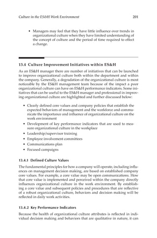201
Culture in the ESH Work Environment
•	 Managers may feel that they have little influence over trends in
organizational culture when they have limited understanding of
the concept of culture and the period of time required to effect
a change.
13.4 
Culture Improvement Initiatives within ESH
As an ESH manager there are number of initiatives that can be launched
to improve organizational culture both within the department and within
the company. Generally, a degradation of the organizational culture is most
noticeable by the ESH management team because of the impact a poor
organizational culture can have on ESH performance indicators. Some ini-
tiatives that can be useful to the ESH manager and professional in improv-
ing organizational culture are highlighted and further discussed below:
•	 Clearly defined core values and company policies that establish the
expected behaviors of management and the workforce and commu-
nicate the importance and influence of organizational culture on the
work environment
•	 Development of key performance indicators that are used to mea-
sure organizational culture in the workplace
•	 Leadership/­supervisor training
•	 Employee involvement committees
•	 Communications plan
•	 Focused campaigns
13.4.1 
Defined Culture Values
The fundamental principles for how a company will operate, including influ-
ences on management decision making, are based on established company
core values. For example, a core value may be open communications. How
that core value is implemented and perceived within the company directly
influences organizational culture in the work environment. By establish-
ing a core value and subsequent policies and procedures that are reflective
of a robust organizational culture, behaviors and decision making will be
reflected in daily work activities.
13.4.2 
Key Performance Indicators
Because the health of organizational culture attributes is reflected in indi-
vidual decision making and behaviors that are qualitative in nature, it can
 