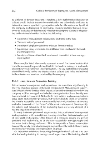 202 Guide to Environment Safety and Health Management
be difficult to directly measure. Therefore, a key performance indicator of
culture would include measurable metrics that are collectively evaluated to
determine, from a qualitative perspective, whether the culture or health of
the company is degrading or improving. Example metrics that can collec-
tively be evaluated in determining whether the company culture is progress-
ing in the desired direction include the following:
•	 Number of management observations and time in the field
•	 Turnover rate of personnel
•	 Number of employee concerns or issues formally raised
•	 Number of times workers in the field have been involved in the work
planning process
•	 Number of issues identified in a formal corrective action manage-
ment system
The examples listed above only represent a small fraction of metrics that
could be evaluated to provide feedback to the leaders, managers, and work-
ers on the overall culture of the organization. The key performance indicator
should be directly tied to the organizational culture core value and tailored
to the mission and services provided by the company.
13.4.3 
Leadership and Supervisor Training
Interactions of management and supervisors can contribute significantly to
the type of culture present in the work environment. Managers and supervi-
sors are considered the face of the organization and ultimately drive how the
company will be managed and whether an organization has a healthy cul-
ture and work environment. Not only do their actions and communications
drive profit and company priorities, but workers look to them for determin-
ing what is acceptable versus nonacceptable behavior, standards of conduct,
and what is considered the “norm” of the work environment. Consequently,
the actions and behaviors of the leadership team are a key element of a
healthy organizational culture.
In many instances personnel are promoted into positions of management
and supervision with no additional training other than that received as part
of their craft or discipline. Often leaders of a company assume if a person
performs well technically, he or she can successfully manage people and
the work that is being performed. This is frequently a flawed assumption
because the newly promoted manager may not have the soft skills necessary
to successfully manage the organization or group.
An important element to improving the organizational culture is to pro-
vide leadership training to managers and supervisors. The training should
 