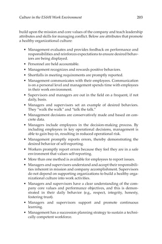 203
Culture in the ESH Work Environment
build upon the mission and core values of the company and teach leadership
attributes and skills for managing conflict. Below are attributes that promote
a healthy organizational culture:
•	 Management evaluates and provides feedback on performance and
responsibilities and reinforces expectations to ensure desired behav-
iors are being displayed.
•	 Personnel are held accountable.
•	 Management recognizes and rewards positive behaviors.
•	 Shortfalls in meeting requirements are promptly reported.
•	 Management communicates with their employees. Communication
is on a personal level and management spends time with employees
in their work environment.
•	 Supervisors and managers are out in the field on a frequent, if not
daily, basis.
•	 Managers and supervisors set an example of desired behaviors.
They “walk the walk” and “talk the talk.”
•	 Management decisions are conservatively made and based on con-
crete data.
•	 Managers include employees in the decision-­
making process. By
including employees in key operational decisions, management is
able to gain buy-­
in, resulting in reduced operational risk.
•	 Management promptly reports errors, thereby demonstrating the
desired behavior of self-­
reporting.
•	 Workers promptly report errors because they feel they are in a safe
environment that values self-­
reporting.
•	 More than one method is available for employees to report issues.
•	 Managers and supervisors understand and accept their responsibili-
ties inherent in mission and company accomplishment. Supervisors
do not depend on supporting organizations to build a healthy orga-
nizational culture into work activities.
•	 Managers and supervisors have a clear understanding of the com-
pany core values and performance objectives, and this is demon-
strated in their daily behavior (e.g., respect, integrity, honesty,
fostering trust).
•	 Managers and supervisors support and promote continuous
learning.
•	 Management has a succession planning strategy to sustain a techni-
cally competent workforce.
 