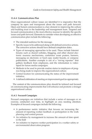 204 Guide to Environment Safety and Health Management
13.4.4 Communications Plan
Once organizational culture issues are identified it is imperative that the
company be open and transparent about the issues and path forward.
Open and honest communication is a key element in improving the culture
and building trust in the leadership and management team. Targeted and
focused communication is the most effective manner to identify the specific
issues and path forward. Elements to consider when developing an effective
communication plan include the following:
•	 The intended audience for the message.
•	 Specific issues to be addressed along with defined corrective actions.
The corrective actions should have defined completion dates.
•	 Types of messaging approaches to be used. These include Internet
forums such as shared websites, blogging, and other shared elec-
tronic resource mechanisms, conference room posters, banners,
messaging on electronic or hard copy reader boards, or company
publications. Another example is use of a “roving reporter” that
gathers feedback from employees, and the information is video-
taped for future media campaigns.
•	 Methods to be used to provide routine status to employees of prog-
ress being made to improve the organizational culture.
•	 Central location for communicating the status of the improvement
initiative.
•	 A defined celebration of meeting an improvement goal (as appropriate).
The content of the communications plan should be tailored and focused
on communicating improvements that will enhance and promote a stronger
organizational culture.
13.4.5 Focused Campaigns
Focused campaigns are initiatives that include a series of messages or an
exercise, conducted over time, to highlight an area needing attention.
Examples of focused campaigns include the following:
•	 A performance metric initiative that focuses on increasing the
amount of reporting worker feedback or participation in the work
planning and control process
•	 An initiative by management to increase the amount of time spent
in the field
•	 An initiative to improve worker participation in a worker safety or
environmental observation program
 