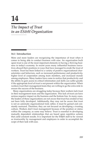 209
14
The Impact of Trust
in an ESH Organization
14.1 Introduction
More and more leaders are recognizing the importance of trust when it
comes to being able to conduct business with ease. An organization built
upon trust is one of the most important elements in having a thriving busi-
ness in today’s economy. In recent years many influential business execu-
tives abused their positions in ways that have managed to erode the trust of
workers. Trust has been linked to a variety of positive organizational char-
acteristics and behaviors, such as increased performance and productivity,
higher level of cooperation among team members, and increased morale
among employees. Many leaders have come to realize that productivity and
the ability to gain access to critical information and skills can suffer greatly
if the appropriate level of trust is not present within the organization. When
workers trust their management team they are willing to go the extra mile to
ensure the success of the business.
Many organizations are struggling today because their workers lack trust
in their management team and the organization. This lack of trust can have
serious negative impact on the business and the bottom line. In many cases,
the leaders of those organizations are not aware that trust has eroded or has
not been fully developed. Additionally, they may not be aware that trust
is not an automatic organizational trait; rather, it must be gained and con-
stantly nurtured. Therefore, they are not focused on developing a trusting
culture. Workers don’t trust management because of the position or status
within the company, as some may believe. Trust is essential in developing
mutually dependent relationships that are based upon repetitive actions
that yield constant results. It is important for the ESH staff to be viewed
as trustworthy by management and employees in order to accomplish the
scope of their task with ease.
 