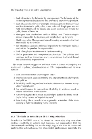 211
The Impact of Trust in an ESH Organization
•	 Lack of trustworthy behavior by management. The behavior of the
leadership team is inconsistent and extremely employee dependent.
•	 Lack of accountability. For example, the management team devised
and implemented a policy that is not enforced. Employees are not
held accountable and no actions are taken in such case where the
policy is not adhered to.
•	 Managers have checked out and are biding time. These managers
are not engaged in the business and simply show up for work.
•	 Hidden agendas. Management has self-­
serving reasons in mind that
are noticed by the worker.
•	 Self-­
absorbed. Decisions are made to promote the manager’s agenda
and not for the good of the organization.
•	 Lack of employee involvement in decision making.
•	 Unfair promotion and compensation practices. The policies and
practices used for promotions and rewards are not fairly distributed
and consistently implemented.
The most frequent triggers of mistrust when it comes to accepting the
advice and regulatory direction from an ESH organization and its mem-
bers are
	 1.	Lack of demonstrated knowledge in ESH
	 2.	Inconsistencies in decision making and implementation of program
and policies
	 3.	Providing conflicting and unclear instructions when it comes to reg-
ulatory compliance
	 4.	An unwillingness to demonstrate flexibility in methods used to
ensure compliance when feasible
	 5.	An unwillingness to function as an integral part of the team, result-
ing in being viewed as “regulatory cops”
	 6.	Functioning like a consultant as opposed to a member of the team
seeking to help with finding viable solutions
14.4 
The Role of Trust in an ESH Organization
In order for the ESH team to be viewed as trustworthy, they must dem-
onstrate credibility in actions and decisions. An organization that has
demonstrated credibility has set the stage to gain the trust of others and
perform this task with ease. Too often ESH professionals don’t take the
 