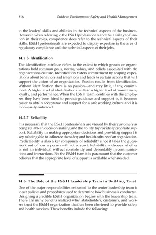 216 Guide to Environment Safety and Health Management
to the leaders’ skills and abilities in the technical aspects of the business.
However, when referring to the ESH professionals and their ability to func-
tion in their roles, competence does refer to the technical aspects of their
skills. ESH professionals are expected to display expertise in the area of
regulatory compliance and the technical aspects of their jobs.
14.5.6 Identification
The identification attribute refers to the extent to which groups or organi-
zations hold common goals, norms, values, and beliefs associated with the
organization’s culture. Identification fosters commitment by shaping expec-
tations about behaviors and intentions and leads to certain actions that will
support the vision of an organization. Passion results from identification.
Without identification there is no passion—and very little, if any, commit-
ment. A higher level of identification results in a higher level of commitment,
loyalty, and performance. When the ESH team identifies with the employ-
ees they have been hired to provide guidance and support to, it becomes
easier to obtain acceptance and support for a safe working culture and it is
more easily embraced.
14.5.7 Reliability
It is necessary that the ESH professionals are viewed by their customers as
being reliable in decision making and the ability to provide appropriate sup-
port. Reliability in making appropriate decisions and providing support is
key to being able to influence the safety and health culture of an organization.
Predictability is also a key component of reliability since it takes the guess-
work out of how a person will act or react. Reliability addresses whether
or not an individual will act consistently and dependably in communica-
tions and interactions. For the ESH team it is paramount that the customer
believes that the appropriate level of support is available when needed.
14.6 
The Role of the ESH Leadership Team in Building Trust
One of the major responsibilities entrusted to the senior leadership team is
to set policies and procedures used to determine how business is conducted.
Designing a credible ESH organization begins with the leadership team.
There are many benefits realized when stakeholders, customers, and work-
ers trust the ESH organization that has been chartered to provide safety
and health services. These benefits include the following:
 