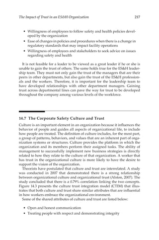 217
The Impact of Trust in an ESH Organization
•	 Willingness of employees to follow safety and health policies devel-
oped by the organization
•	 Ease of changes in policies and procedures when there is a change in
regulatory standards that may impact facility operations
•	 Willingness of employees and stakeholders to seek advice on issues
regarding safety and health
It is not feasible for a leader to be viewed as a great leader if he or she is
unable to gain the trust of others. The same holds true for the ESH leader-
ship team. They must not only gain the trust of the managers that are their
peers in other departments, but also gain the trust of the ESH profession-
als and the workers. Therefore, it is important for the leadership team to
have developed relationships with other department managers. Gaining
trust across departmental lines can pave the way for trust to be developed
throughout the company among various levels of the workforce.
14.7 
The Corporate Safety Culture and Trust
Culture is an important element in an organization because it influences the
behavior of people and guides all aspects of organizational life, to include
how people are treated. The definition of culture includes, for the most part,
a group of patterns, behaviors, and values that are an inherent part of orga-
nization systems or structures. Culture provides the platform in which the
organization and its members perform their assigned tasks. The ability of
management to successfully implement new business strategies is directly
related to how they relate to the culture of that organization. A worker that
has trust in the organizational culture is more likely to have the desire to
support the vision of the organization.
Theorists have postulated that culture and trust are interrelated. A study
was conducted in 2007 that demonstrated there is a strong relationship
between organizational culture and organizational trust (Alston, 2007). The
study concluded that there is a 0.79% correlation linking the two concepts.
Figure 14.3 presents the culture trust integration model (CTIM) that illus-
trates that both culture and trust share similar attributes that are influential
in how workers embrace the organizational environment.
Some of the shared attributes of culture and trust are listed below:
•	 Open and honest communication
•	 Treating people with respect and demonstrating integrity
 