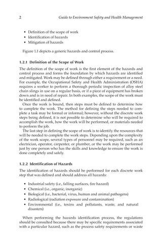 2 Guide to Environment Safety and Health Management
•	 Definition of the scope of work
•	 Identification of hazards
•	 Mitigation of hazards
Figure 1.1 depicts a generic hazards and control process.
1.2.1 
Definition of the Scope of Work
The definition of the scope of work is the first element of the hazards and
control process and forms the foundation by which hazards are identified
and mitigated. Work may be defined through either a requirement or a need.
For example, the Occupational Safety and Health Administration (OSHA)
requires a worker to perform a thorough periodic inspection of alloy steel
chain slings in use on a regular basis, or if a piece of equipment has broken
down and is in need of repair. In both examples, the scope of the work must
be identified and defined.
Once the work is bound, then steps must be defined to determine how
to complete the work. The method for defining the steps needed to com-
plete a task may be formal or informal; however, without the discrete work
steps being defined, it is not possible to determine who will be required to
accomplish the work, how the work will be performed, or materials needed
to perform the job.
The last step in defining the scope of work is to identify the resources that
will be needed to complete the work steps. Depending upon the complexity
of the work scope, several types of personnel may be required, such as an
electrician, operator, carpenter, or plumber, or the work may be performed
just by one person who has the skills and knowledge to ensure the work is
done completely and safely.
1.2.2 
Identification of Hazards
The identification of hazards should be performed for each discrete work
step that was defined and should address all hazards:
•	 Industrial safety (i.e., falling surfaces, fire hazard)
•	 Chemical (i.e., organic, inorganic)
•	 Biological (i.e., bacterial, virus, human and animal pathogens)
•	 Radiological (radiation exposure and contamination)
•	 Environmental (i.e., toxins and pollutants, waste, and natural
disasters)
When performing the hazards identification process, the regulations
should be consulted because there may be specific requirements associated
with a particular hazard, such as the process safety requirements or waste
 