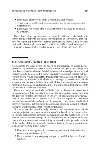 219
The Impact of Trust in an ESH Organization
•	 Employees are involved in the decision-­
making process.
•	 There is open and honest communication up, down, and across the
organization.
•	 Employees feel free to stop a task if the task is believed to be unsafe
to perform.
The culture of an organization is a valuable indicator of the leadership
team’s ability to tap into the critical thinking skills of the workers, gain sup-
port for important initiatives, increase productivity, improve relationships
that lead to trust, and retain workers with the skills needed to support the
company’s mission. Culture is discussed in more detail in Chapter 13.
14.8 
Assessing Organizational Trust
Assessments are used across the board by management to gauge perfor-
mance of key elements at various levels of a process, operation, or organiza-
tion. Trust is another element that is key to organizational performance, and
thereby should be assessed at some frequency. Assessing trust is not per-
formed as one would conduct the traditional process assessment. Therefore,
before moving forward with devising a strategy to assess trust within
a team, group, or organization, it is critical that the assessor or the assess-
ment team have a good understanding of the appropriate tool or protocol to
use to obtain accurate information.
There are many survey tools available that can be used to assess trust
in organizations. It is important to select the appropriate survey tool that
can provide valuable information on the level of trust within the organiza-
tion and the element or attributes that are critical for improving trust. Trust
can also be assessed through the use of focus group interviews or individual
interview sessions. In both cases the questions should be designed to facili-
tate open and honest feedback from the interviews.
One may ask the question, why assess trust? Assessing trust within
your organization provides an indication of the health of the organization,
to include relationships between management and the worker, as well as
worker-­
to-­
worker relationships. It also can provide an indication of the cul-
ture and the management team’s ability to assess knowledge and creativity
of the worker. Below are example questions that may be used when formu-
lating or developing a trust survey:
	 1.	Does senior management in my company communicate information
completely and frequently?
	 2.	Do managers in my company support a work-­
life balance for all
workers?
 