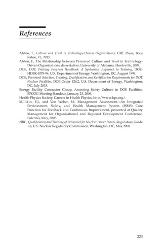 223
References
Alston, F., Culture and Trust in Technology-Driven Organizations, CRC Press, Boca
Raton, FL, 2013.
Alston, F., The Relationship between Perceived Culture and Trust in Technology-
Driven Organizations, dissertation, University of Alabama, Huntsville, 2007.
DOE, DOE Training Program Handbook: A Systematic Approach to Training, DOE-
HDBK-1078-94, U.S. Department of Energy, Washington, DC, August 1994.
DOE, Personnel Selection, Training, Qualification, and Certification Requirements for DOE
Nuclear Facilities, DOE Order 426.2, U.S. Department of Energy, Washington,
DC, July 2013.
Energy Facility Contractor Group, Assessing Safety Culture in DOE Facilities,
EFCOG Meeting Handout, January 23, 2009.
Health Physics Society, Careers in Health Physics, http://www.hps.org/.
Millikin, E.J., and Von Weber, M., Management Assessment—An Integrated
Environment, Safety, and Health Management System (ISMS) Core
Function for Feedback and Continuous Improvement, presented at Quality
Management for Organisational and Regional Development Conference,
Palermo, Italy, 2005.
NRC, Qualification and Training of Personnel for Nuclear Power Plants, Regulatory Guide
1.8, U.S. Nuclear Regulatory Commission, Washington, DC, May 2000.
 