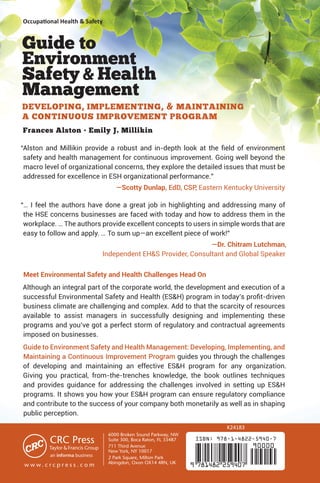 Occupational Health  Safety
ISBN: 978-1-4822-5940-7
9 781482 259407
90000
Guide to
Environment
SafetyHealth
Management
DEVELOPING, IMPLEMENTING,  MAINTAINING
A CONTINUOUS IMPROVEMENT PROGRAM
Frances Alston • Emily J. Millikin
“Alston and Millikin provide a robust and in-depth look at the field of environment
safety and health management for continuous improvement. Going well beyond the
macro level of organizational concerns, they explore the detailed issues that must be
addressed for excellence in ESH organizational performance.”
—Scotty Dunlap, EdD, CSP, Eastern Kentucky University
“… I feel the authors have done a great job in highlighting and addressing many of
the HSE concerns businesses are faced with today and how to address them in the
workplace. … The authors provide excellent concepts to users in simple words that are
easy to follow and apply. … To sum up—an excellent piece of work!”
—Dr. Chitram Lutchman,
Independent EHS Provider, Consultant and Global Speaker
Meet Environmental Safety and Health Challenges Head On
Although an integral part of the corporate world, the development and execution of a
successful Environmental Safety and Health (ESH) program in today’s profit-driven
business climate are challenging and complex. Add to that the scarcity of resources
available to assist managers in successfully designing and implementing these
programs and you’ve got a perfect storm of regulatory and contractual agreements
imposed on businesses.
Guide to Environment Safety and Health Management: Developing, Implementing, and
Maintaining a Continuous Improvement Program guides you through the challenges
of developing and maintaining an effective ESH program for any organization.
Giving you practical, from-the-trenches knowledge, the book outlines techniques
and provides guidance for addressing the challenges involved in setting up ESH
programs. It shows you how your ESH program can ensure regulatory compliance
and contribute to the success of your company both monetarily as well as in shaping
public perception.
K24183
6000 Broken Sound Parkway, NW
Suite 300, Boca Raton, FL 33487
711 Third Avenue
New York, NY 10017
2 Park Square, Milton Park
Abingdon, Oxon OX14 4RN, UK
an informa business
w w w . c r c p r e s s . c o m
 