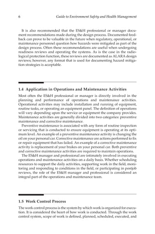 6 Guide to Environment Safety and Health Management
It is also recommended that the ESH professional or manager docu-
ment recommendations made during the design process. Documented feed-
back can prove to be valuable in the future when regulatory, operational, or
maintenance personnel question how hazards were mitigated as part of the
design process. Often these recommendations are useful when undergoing
readiness reviews and operating the systems. As is the case in the radio-
logical protection function, these reviews are documented as ALARA design
reviews; however, any format that is used for documenting hazard mitiga-
tion strategies is acceptable.
1.4 
Application in Operations and Maintenance Activities
Most often the ESH professional or manager is directly involved in the
planning and performance of operations and maintenance activities.
Operational activities may include installation and running of equipment,
routine tasks, or operating an equipment panel. The definition of operations
will vary depending upon the service or equipment the company provides.
Maintenance activities are generally divided into two categories: preventive
maintenance and corrective maintenance.
Preventive maintenance is associated with any form of routine inspection
or servicing that is conducted to ensure equipment is operating at its opti-
mum level. An example of a preventive maintenance activity is changing the
oil on your personal car. Corrective maintenance are actions performed to fix
or repair equipment that has failed. An example of a corrective maintenance
activity is replacement of your brakes on your personal car. Both preventive
and corrective maintenance activities are required to maintain operations.
The ESH manager and professional are intimately involved in executing
operations and maintenance activities on a daily basis. Whether scheduling
resources to support the daily activities, supporting work in the field, moni-
toring and responding to conditions in the field, or participating in postjob
reviews, the role of the ESH manager and professional is considered an
integral part of the operations and maintenance team.
1.5 
Work Control Process
The work control process is the system by which work is organized for execu-
tion. It is considered the heart of how work is conducted. Through the work
control system, scope of work is defined, planned, scheduled, executed, and
 