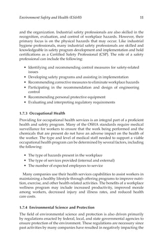 11
Environment Safety and Health (ESH)
and the organization. Industrial safety professionals are also skilled in the
recognition, evaluation, and control of workplace hazards. However, their
primary focus is on the physical hazards that may occur. Like industrial
hygiene professionals, many industrial safety professionals are skilled and
knowledgeable in safety program development and implementation and hold
certifications as a Certified Safety Professional (CSP). The role of a safety
professional can include the following:
•	 Identifying and recommending control measures for safety-­
related
issues
•	 Developing safety programs and assisting in implementation
•	 Recommending corrective measures to eliminate workplace hazards
•	 Participating in the recommendation and design of engineering
control
•	 Recommending personal protective equipment
•	 Evaluating and interpreting regulatory requirements
1.7.3 Occupational Health
Providing for occupational health services is an integral part of a proficient
health and safety program. Many of the OSHA standards require medical
surveillance for workers to ensure that the work being performed and the
chemicals that are present do not have an adverse impact on the health of
the worker. The type and level of medical staff needed to support a viable
occupational health program can be determined by several factors, including
the following:
•	 The type of hazards present in the workplace
•	 The type of services provided (internal and external)
•	 The number of expected employees to service
Many companies use their health services capabilities to assist workers in
maintaining a healthy lifestyle through offering programs to improve nutri-
tion, exercise, and other health-­
related activities. The benefits of a workplace
wellness program may include increased productivity, improved morale
among workers, decreased injury and illness rates, and reduced health
care costs.
1.7.4 
Environmental Science and Protection
The field of environmental science and protection is also driven primarily
by regulations enacted by federal, local, and state governmental agencies to
ensure protection of the environment. These regulations are necessary since
past activities by many companies have resulted in negatively impacting the
 