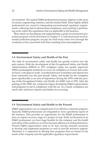 12 Guide to Environment Safety and Health Management
environment. The typical ESH professional possesses degrees in the areas
of science, engineering, statistics, and the medical field. These highly skilled
professionals are crucial in interpreting environmental regulatory require-
ments, collecting data to demonstrate compliance, and assisting in perform-
ing work within the regulations that are applicable to the business.
More detail on developing and implementing a good environmental pro-
tection program will be discussed in Chapter 6. A well-­
structured environ-
mental protection program can pay for itself many times over through the
avoidance of fees associated with fines resulting from noncompliance.
1.8 
Environment Safety and Health of the Past
The field of environment safety and health has greatly evolved over the
past century. With the development of the Occupational Safety and Health
Administration (OSHA) in 1971 workplace safety has greatly improved.
OSHA promulgated standards to cover all workplaces to ensure that work-
ers have a safe place to work. A marked decrease in fatalities and injuries has
been witnessed over the past decade. Safety and health for the workplace
grew significantly as an area of importance during the 1970s with the pass-
ing of the Occupational Safety and Health Act (OSH Act) of 1970. After the
passing of the OSH Act, companies began developing ESH organizations
and programs to aid in compliance with the act. As a result, workplaces are
much safer and fewer injuries and deaths are occurring.
1.9 
Environment Safety and Health in the Present
ESH organizations are an integral part of an effective corporate program.
Typically, ESH professionals are integrated in every operational aspect of
the business. This provides an opportunity for the ESH professional to
have an impact on every stage of a project or task. Early involvement of an
ESH professional can have huge benefits for the company and the health
and safety of the workforce, as well as increase efficiency in task performance.
Present ESH organizations tend to be lean, having minimal resources
to develop and implement programs as well as provide technical support.
Therefore, it is important to develop lean programs that are based on the
needs of the company and the applicable regulatory requirements.
 