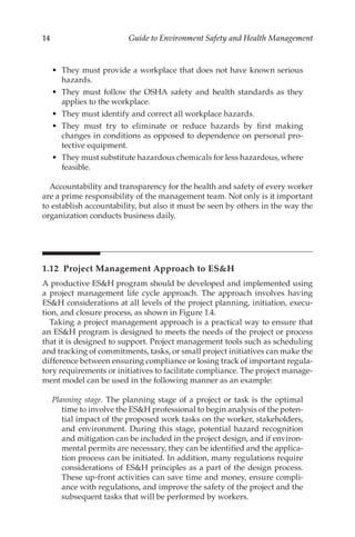 14 Guide to Environment Safety and Health Management
•	 They must provide a workplace that does not have known serious
hazards.
•	 They must follow the OSHA safety and health standards as they
applies to the workplace.
•	 They must identify and correct all workplace hazards.
•	 They must try to eliminate or reduce hazards by first making
changes in conditions as opposed to dependence on personal pro-
tective equipment.
•	 They must substitute hazardous chemicals for less hazardous, where
feasible.
Accountability and transparency for the health and safety of every worker
are a prime responsibility of the management team. Not only is it important
to establish accountability, but also it must be seen by others in the way the
organization conducts business daily.
1.12 
Project Management Approach to ESH
A productive ESH program should be developed and implemented using
a project management life cycle approach. The approach involves having
ESH considerations at all levels of the project planning, initiation, execu-
tion, and closure process, as shown in Figure 1.4.
Taking a project management approach is a practical way to ensure that
an ESH program is designed to meets the needs of the project or process
that it is designed to support. Project management tools such as scheduling
and tracking of commitments, tasks, or small project initiatives can make the
difference between ensuring compliance or losing track of important regula-
tory requirements or initiatives to facilitate compliance. The project manage-
ment model can be used in the following manner as an example:
Planning stage. The planning stage of a project or task is the optimal
time to involve the ESH professional to begin analysis of the poten-
tial impact of the proposed work tasks on the worker, stakeholders,
and environment. During this stage, potential hazard recognition
and mitigation can be included in the project design, and if environ-
mental permits are necessary, they can be identified and the applica-
tion process can be initiated. In addition, many regulations require
considerations of ESH principles as a part of the design process.
These up-­
front activities can save time and money, ensure compli-
ance with regulations, and improve the safety of the project and the
subsequent tasks that will be performed by workers.
 