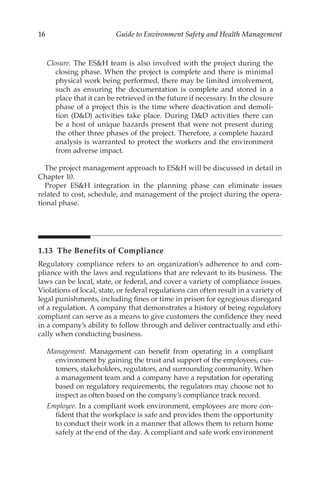 16 Guide to Environment Safety and Health Management
Closure. The ESH team is also involved with the project during the
closing phase. When the project is complete and there is minimal
physical work being performed, there may be limited involvement,
such as ensuring the documentation is complete and stored in a
place that it can be retrieved in the future if necessary. In the closure
phase of a project this is the time where deactivation and demoli-
tion (DD) activities take place. During DD activities there can
be a host of unique hazards present that were not present during
the other three phases of the project. Therefore, a complete hazard
analysis is warranted to protect the workers and the environment
from adverse impact.
The project management approach to ESH will be discussed in detail in
Chapter 10.
Proper ESH integration in the planning phase can eliminate issues
related to cost, schedule, and management of the project during the opera-
tional phase.
1.13 
The Benefits of Compliance
Regulatory compliance refers to an organization’s adherence to and com-
pliance with the laws and regulations that are relevant to its business. The
laws can be local, state, or federal, and cover a variety of compliance issues.
Violations of local, state, or federal regulations can often result in a variety of
legal punishments, including fines or time in prison for egregious disregard
of a regulation. A company that demonstrates a history of being regulatory
compliant can serve as a means to give customers the confidence they need
in a company’s ability to follow through and deliver contractually and ethi-
cally when conducting business.
Management. Management can benefit from operating in a compliant
environment by gaining the trust and support of the employees, cus-
tomers, stakeholders, regulators, and surrounding community. When
a management team and a company have a reputation for operating
based on regulatory requirements, the regulators may choose not to
inspect as often based on the company’s compliance track record.
Employee. In a compliant work environment, employees are more con-
fident that the workplace is safe and provides them the opportunity
to conduct their work in a manner that allows them to return home
safely at the end of the day. A compliant and safe work environment
 