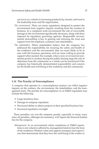 17
Environment Safety and Health (ESH)
can serve as a vehicle in increasing productivity, morale, and trust in
the leadership team and the organization.
The environment. There are many regulations designed to protect the
environment from negative impacts resulting from the conduct of
business. In a compliant work environment the risk of irreversible
damage to the environment significantly decreases, along with fines
imposed by regulatory governing agencies. Responsible environ-
mental stewardship is key in gaining and retaining the trust and
support from the employee, customer, and stakeholders.
The stakeholders. When stakeholders believe that the company has
embraced the responsibility for ensuring the safety and health of
the workforce and the environment, they are more likely to be at
ease with the business operations and are more willing to provide
support when needed. For example, when a new or revised environ-
mental permit is needed, during the public hearing stage the risk of
objections from the community as a whole can be minimized if the
company has historically demonstrated responsibility and concern
for the health and well-­
being of the workforce and the community.
1.14 
The Penalty of Noncompliance
A company that operates in a noncompliance posture can inflict negative
impacts on the workers, the environment, the stakeholders, and the man-
agement team. The penalty for noncompliance to an ESH regulation may
include the following:
•	 Large monetary fines
•	 Damage to company reputation
•	 Decreased ability to obtain projects in their specified business line
•	 Increased regulatory oversight
These penalties can cost the company greatly, especially in many ways,
since all penalties, although not monetary, will impact the financial bottom
line for the company.
Management. In an environment where compliance to ESH regula-
tions is not valued or adhered to, management tends to lose the trust
of the workforce. Workers value and support managers and supervi-
sors that demonstrate that they have the well-­
being of the worker in
 