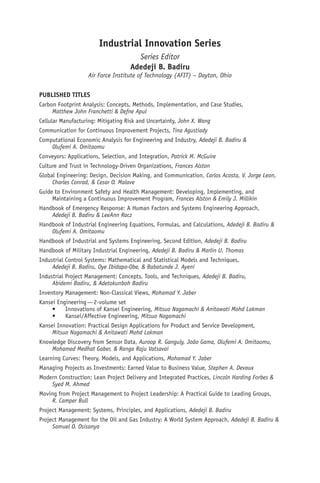 Industrial Innovation Series
Series Editor
Adedeji B. Badiru
Air Force Institute of Technology (AFIT) – Dayton, Ohio
PUBLISHED TITLES
Carbon Footprint Analysis: Concepts, Methods, Implementation, and Case Studies,
Matthew John Franchetti & Defne Apul
Cellular Manufacturing: Mitigating Risk and Uncertainty, John X. Wang
Communication for Continuous Improvement Projects, Tina Agustiady
Computational Economic Analysis for Engineering and Industry, Adedeji B. Badiru &
Olufemi A. Omitaomu
Conveyors: Applications, Selection, and Integration, Patrick M. McGuire
Culture and Trust in Technology-Driven Organizations, Frances Alston
Global Engineering: Design, Decision Making, and Communication, Carlos Acosta, V. Jorge Leon,
Charles Conrad, & Cesar O. Malave
Guide to Environment Safety and Health Management: Developing, Implementing, and
Maintaining a Continuous Improvement Program, Frances Alston & Emily J. Millikin
Handbook of Emergency Response: A Human Factors and Systems Engineering Approach,
Adedeji B. Badiru & LeeAnn Racz
Handbook of Industrial Engineering Equations, Formulas, and Calculations, Adedeji B. Badiru &
Olufemi A. Omitaomu
Handbook of Industrial and Systems Engineering, Second Edition, Adedeji B. Badiru
Handbook of Military Industrial Engineering, Adedeji B. Badiru & Marlin U. Thomas
Industrial Control Systems: Mathematical and Statistical Models and Techniques,
Adedeji B. Badiru, Oye Ibidapo-Obe, & Babatunde J. Ayeni
Industrial Project Management: Concepts, Tools, and Techniques, Adedeji B. Badiru,
Abidemi Badiru, & Adetokunboh Badiru
Inventory Management: Non-Classical Views, Mohamad Y. Jaber
Kansei Engineering—2-volume set
• Innovations of Kansei Engineering, Mitsuo Nagamachi & Anitawati Mohd Lokman
• Kansei/Affective Engineering, Mitsuo Nagamachi
Kansei Innovation: Practical Design Applications for Product and Service Development,
Mitsuo Nagamachi & Anitawati Mohd Lokman
Knowledge Discovery from Sensor Data, Auroop R. Ganguly, João Gama, Olufemi A. Omitaomu,
Mohamed Medhat Gaber, & Ranga Raju Vatsavai
Learning Curves: Theory, Models, and Applications, Mohamad Y. Jaber
Managing Projects as Investments: Earned Value to Business Value, Stephen A. Devaux
Modern Construction: Lean Project Delivery and Integrated Practices, Lincoln Harding Forbes &
Syed M. Ahmed
Moving from Project Management to Project Leadership: A Practical Guide to Leading Groups,
R. Camper Bull
Project Management: Systems, Principles, and Applications, Adedeji B. Badiru
Project Management for the Oil and Gas Industry: A World System Approach, Adedeji B. Badiru &
Samuel O. Osisanya
 