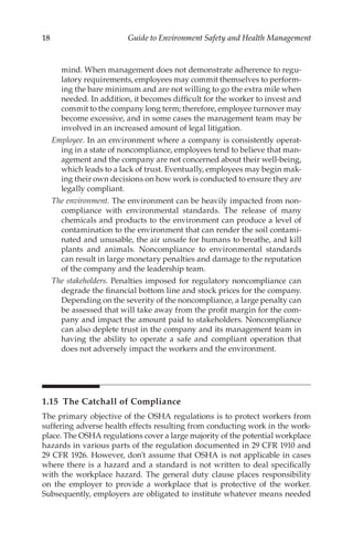 18 Guide to Environment Safety and Health Management
mind. When management does not demonstrate adherence to regu-
latory requirements, employees may commit themselves to perform-
ing the bare minimum and are not willing to go the extra mile when
needed. In addition, it becomes difficult for the worker to invest and
commit to the company long term; therefore, employee turnover may
become excessive, and in some cases the management team may be
involved in an increased amount of legal litigation.
Employee. In an environment where a company is consistently operat-
ing in a state of noncompliance, employees tend to believe that man-
agement and the company are not concerned about their well-­
being,
which leads to a lack of trust. Eventually, employees may begin mak-
ing their own decisions on how work is conducted to ensure they are
legally compliant.
The environment. The environment can be heavily impacted from non-
compliance with environmental standards. The release of many
chemicals and products to the environment can produce a level of
contamination to the environment that can render the soil contami-
nated and unusable, the air unsafe for humans to breathe, and kill
plants and animals. Noncompliance to environmental standards
can result in large monetary penalties and damage to the reputation
of the company and the leadership team.
The stakeholders. Penalties imposed for regulatory noncompliance can
degrade the financial bottom line and stock prices for the company.
Depending on the severity of the noncompliance, a large penalty can
be assessed that will take away from the profit margin for the com-
pany and impact the amount paid to stakeholders. Noncompliance
can also deplete trust in the company and its management team in
having the ability to operate a safe and compliant operation that
does not adversely impact the workers and the environment.
1.15 
The Catchall of Compliance
The primary objective of the OSHA regulations is to protect workers from
suffering adverse health effects resulting from conducting work in the work-
place. The OSHA regulations cover a large majority of the potential workplace
hazards in various parts of the regulation documented in 29 CFR 1910 and
29 CFR 1926. However, don’t assume that OSHA is not applicable in cases
where there is a hazard and a standard is not written to deal specifically
with the workplace hazard. The general duty clause places responsibility
on the employer to provide a workplace that is protective of the worker.
Subsequently, employers are obligated to institute whatever means needed
 