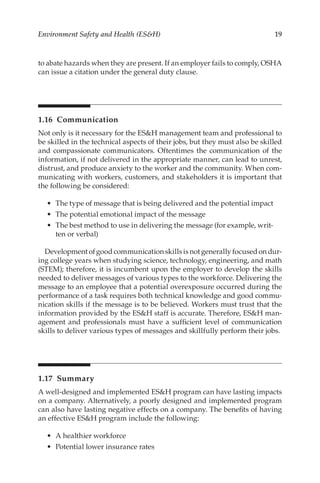 19
Environment Safety and Health (ESH)
to abate hazards when they are present. If an employer fails to comply, OSHA
can issue a citation under the general duty clause.
1.16 Communication
Not only is it necessary for the ESH management team and professional to
be skilled in the technical aspects of their jobs, but they must also be skilled
and compassionate communicators. Oftentimes the communication of the
information, if not delivered in the appropriate manner, can lead to unrest,
distrust, and produce anxiety to the worker and the community. When com-
municating with workers, customers, and stakeholders it is important that
the following be considered:
•	 The type of message that is being delivered and the potential impact
•	 The potential emotional impact of the message
•	 The best method to use in delivering the message (for example, writ-
ten or verbal)
Development of good communication skills is not generally focused on dur-
ing college years when studying science, technology, engineering, and math
(STEM); therefore, it is incumbent upon the employer to develop the skills
needed to deliver messages of various types to the workforce. Delivering the
message to an employee that a potential overexposure occurred during the
performance of a task requires both technical knowledge and good commu-
nication skills if the message is to be believed. Workers must trust that the
information provided by the ESH staff is accurate. Therefore, ESH man-
agement and professionals must have a sufficient level of communication
skills to deliver various types of messages and skillfully perform their jobs.
1.17 Summary
A well-­
designed and implemented ESH program can have lasting impacts
on a company. Alternatively, a poorly designed and implemented program
can also have lasting negative effects on a company. The benefits of having
an effective ESH program include the following:
•	 A healthier workforce
•	 Potential lower insurance rates
 