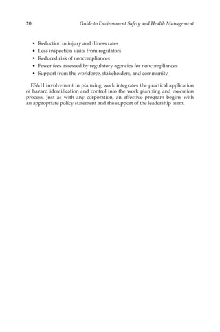 20 Guide to Environment Safety and Health Management
•	 Reduction in injury and illness rates
•	 Less inspection visits from regulators
•	 Reduced risk of noncompliances
•	 Fewer fees assessed by regulatory agencies for noncompliances
•	 Support from the workforce, stakeholders, and community
ESH involvement in planning work integrates the practical application
of hazard identification and control into the work planning and execution
process. Just as with any corporation, an effective program begins with
an appropriate policy statement and the support of the leadership team.
 
