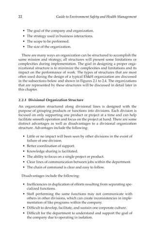 22 Guide to Environment Safety and Health Management
•	 The goal of the company and organization.
•	 The strategy used in business interactions.
•	 The scope to be performed.
•	 The size of the organization.
There are many ways an organization can be structured to accomplish the
same mission and strategy; all structures will present some limitations or
complexities during implementation. The goal in designing a proper orga-
nizational structure is to minimize the complexities and limitations and its
impact on the performance of work. The types of structures that are most
often used during the design of a typical ESH organization are discussed
in the subsections below and shown in Figures 2.1 to 2.4. The organizations
that are represented by these structures will be discussed in detail later in
this chapter.
2.2.1 
Divisional Organization Structure
An organization structured along divisional lines is designed with the
purpose of grouping products or functions into divisions. Each division is
focused on only supporting one product or project at a time and can help
facilitate smooth operation and focus on the project at hand. There are some
distinct advantages as well as disadvantages to a divisional organization
structure. Advantages include the following:
•	 Little or no impact will been seen by other divisions in the event of
failure of one division.
•	 Better coordination of support.
•	 Knowledge sharing is facilitated.
•	 The ability to focus on a single project or product.
•	 Clear lines of communication between jobs within the department.
•	 The chain of command is clear and easy to follow.
Disadvantages include the following:
•	 Inefficiencies in duplication of efforts resulting from separating spe-
cialized functions.
•	 Staff performing the same functions may not communicate with
others in other divisions, which can create inconsistencies in imple-
mentation of like programs within the company.
•	 Difficult to develop, facilitate, and sustain one corporate culture.
•	 Difficult for the department to understand and support the goal of
the company due to operating in isolation.
 