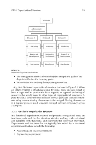 23
ESH Organizational Structure
•	 The management team can become myopic and put the goals of the
department before the company goals.
•	 Increase cost to a company for support type services.
A typical divisional organizational structure is shown in Figure 2.1. When
an ESH program is structured along divisional lines, one can expect to
have a larger staff to provide the focus support, as opposed to sharing of
resources that would occur in other types of organizational structures. A
pure divisional structure does not seem to be as prevalent in many compa-
nies today because sharing of resources is discouraged. Sharing of resources
is a popular protocol used to reduce cost and increase consistency across
a company.
2.2.2 
Functional Organization Structure
In a functional organization products and projects are organized based on
functions performed. In this structure decision making is decentralized
and delegated to the functional unit responsible for the project or product.
Departments and functions that are typically best suited for a functional
organization structure include the following:
•	 Accounting and finance department
•	 Engineering department
President
Division A
Marketing
Research 
Development
Distribution
Division B
Marketing
Research 
Development
Distribution
Division C
Marketing
Research 
Development
Distribution
Administrative
FIGURE 2.1
Divisional organization structure.
 