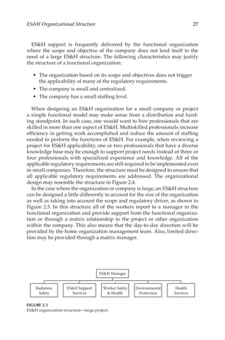 27
ESH Organizational Structure
ESH support is frequently delivered by the functional organization
where the scope and objective of the company does not lend itself to the
need of a large ESH structure. The following characteristics may justify
the structure of a functional organization:
•	 The organization based on its scope and objectives does not trigger
the applicability of many of the regulatory requirements.
•	 The company is small and centralized.
•	 The company has a small staffing level.
When designing an ESH organization for a small company or project
a simple functional model may make sense from a distribution and fund-
ing standpoint. In such case, one would want to hire professionals that are
skilled in more than one aspect of ESH. Multiskilled professionals increase
efficiency in getting work accomplished and reduce the amount of staffing
needed to perform the functions of ESH. For example, when reviewing a
project for ESH applicability, one or two professionals that have a diverse
knowledge base may be enough to support project needs instead of three or
four professionals with specialized experience and knowledge. All of the
applicable regulatory requirements are still required to be implemented even
in small companies. Therefore, the structure must be designed to ensure that
all applicable regulatory requirements are addressed. The organizational
design may resemble the structure in Figure 2.4.
In the case where the organization or company is large, an ESH structure
can be designed a little differently to account for the size of the organization
as well as taking into account the scope and regulatory driver, as shown in
Figure 2.5. In this structure all of the workers report to a manager in the
functional organization and provide support from the functional organiza-
tion or through a matrix relationship to the project or other organization
within the company. This also means that the day-­
to-­
day direction will be
provided by the home organization management team. Also, limited direc-
tion may be provided through a matrix manager.
ESH Manager
Radiation
Safety
ESH Support
Services
Worker Safety
 Health
Environmental
Protection
Health
Services
FIGURE 2.5
ESH organization structure—large project.
 