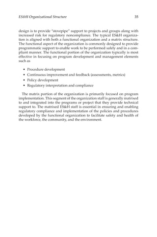 35
ESH Organizational Structure
design is to provide “stovepipe” support to projects and groups along with
increased risk for regulatory noncompliance. The typical ESH organiza-
tion is aligned with both a functional organization and a matrix structure.
The functional aspect of the organization is commonly designed to provide
programmatic support to enable work to be performed safely and in a com-
pliant manner. The functional portion of the organization typically is most
effective in focusing on program development and management elements
such as
•	 Procedure development
•	 Continuous improvement and feedback (assessments, metrics)
•	 Policy development
•	 Regulatory interpretation and compliance
The matrix portion of the organization is primarily focused on program
implementation. This segment of the organization staff is generally matrixed
to and integrated into the programs or project that they provide technical
support to. The matrixed ESH staff is essential in ensuring and enabling
regulatory compliance and implementation of the policies and procedures
developed by the functional organization to facilitate safety and health of
the workforce, the community, and the environment.
 