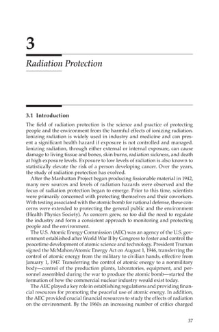 37
3
Radiation Protection
3.1 Introduction
The field of radiation protection is the science and practice of protecting
people and the environment from the harmful effects of ionizing radiation.
Ionizing radiation is widely used in industry and medicine and can pres-
ent a significant health hazard if exposure is not controlled and managed.
Ionizing radiation, through either external or internal exposure, can cause
damage to living tissue and bones, skin burns, radiation sickness, and death
at high exposure levels. Exposure to low levels of radiation is also known to
statistically elevate the risk of a person developing cancer. Over the years,
the study of radiation protection has evolved.
After the Manhattan Project began producing fissionable material in 1942,
many new sources and levels of radiation hazards were observed and the
focus of radiation protection began to emerge. Prior to this time, scientists
were primarily concerned with protecting themselves and their coworkers.
With testing associated with the atomic bomb for national defense, these con-
cerns were extended to protecting the general public and the environment
(Health Physics Society). As concern grew, so too did the need to regulate
the industry and form a consistent approach to monitoring and protecting
people and the environment.
The U.S. Atomic Energy Commission (AEC) was an agency of the U.S. gov-
ernment established after World War II by Congress to foster and control the
peacetime development of atomic science and technology. President Truman
signed the McMahon/­
Atomic Energy Act on August 1, 1946, transferring the
control of atomic energy from the military to civilian hands, effective from
January 1, 1947. Transferring the control of atomic energy to a nonmilitary
body—control of the production plants, laboratories, equipment, and per-
sonnel assembled during the war to produce the atomic bomb—started the
formation of how the commercial nuclear industry would exist today.
The AEC played a key role in establishing regulations and providing finan-
cial resources for promoting the peaceful use of atomic energy. In addition,
the AEC provided crucial financial resources to study the effects of radiation
on the environment. By the 1960s an increasing number of critics charged
 
