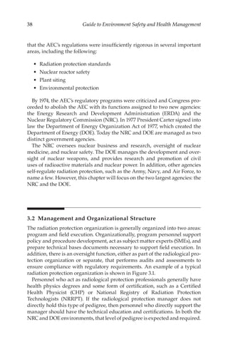 38 Guide to Environment Safety and Health Management
that the AEC’s regulations were insufficiently rigorous in several important
areas, including the following:
•	 Radiation protection standards
•	 Nuclear reactor safety
•	 Plant siting
•	 Environmental protection
By 1974, the AEC’s regulatory programs were criticized and Congress pro-
ceeded to abolish the AEC with its functions assigned to two new agencies:
the Energy Research and Development Administration (ERDA) and the
Nuclear Regulatory Commission (NRC). In 1977 President Carter signed into
law the Department of Energy Organization Act of 1977, which created the
Department of Energy (DOE). Today the NRC and DOE are managed as two
distinct government agencies.
The NRC oversees nuclear business and research, oversight of nuclear
medicine, and nuclear safety. The DOE manages the development and over-
sight of nuclear weapons, and provides research and promotion of civil
uses of radioactive materials and nuclear power. In addition, other agencies
self-­
regulate radiation protection, such as the Army, Navy, and Air Force, to
name a few. However, this chapter will focus on the two largest agencies: the
NRC and the DOE.
3.2 
Management and Organizational Structure
The radiation protection organization is generally organized into two areas:
program and field execution. Organizationally, program personnel support
policy and procedure development, act as subject matter experts (SMEs), and
prepare technical bases documents necessary to support field execution. In
addition, there is an oversight function, either as part of the radiological pro-
tection organization or separate, that performs audits and assessments to
ensure compliance with regulatory requirements. An example of a typical
radiation protection organization is shown in Figure 3.1.
Personnel who act as radiological protection professionals generally have
health physics degrees and some form of certification, such as a Certified
Health Physicist (CHP) or National Registry of Radiation Protection
Technologists (NRRPT). If the radiological protection manager does not
directly hold this type of pedigree, then personnel who directly support the
manager should have the technical education and certifications. In both the
NRC and DOE environments, that level of pedigree is expected and required.
 