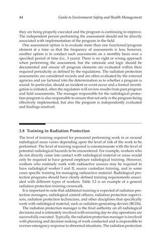 44 Guide to Environment Safety and Health Management
they are being properly executed and the program is continuing to improve.
The independent person performing the assessment should not be directly
associated with implementation of the program in the field.
One assessment option is to evaluate more than one functional/­
program
element at a time so that the frequency of assessments is less; however,
another option is to conduct such assessments on a monthly basis over a
specified period of time (i.e., 3 years). There is no right or wrong approach
when performing the assessment, but the rationale and logic should be
documented and ensure all program elements are evaluated within their
required periodicity as defined by the regulations. The radiation protection
assessments are considered records and are often evaluated by the external
agencies and are factored into the determination as to whether a program is
sound. In particular, should an incident or event occur and a formal investi-
gation is initiated, often the regulators will review results from past program
and field assessments. The manager responsible for the radiological protec-
tion program is also responsible to ensure that not only is the program being
effectively implemented, but also the program is independently evaluated
and findings resolved.
3.8 
Training in Radiation Protection
The level of training required for personnel performing work in or around
radiological areas varies depending upon the level of risk of the work to be
performed. The level of training required is commensurate with the level of
potential radiological hazards to be encountered. For example, workers who
do not directly come into contact with radiological material or areas would
only be required to have general employee radiological training. However,
workers who routinely work with radioactive sources may be required to
have radiological worker I and II, source custodian training, and in some
cases specific training for managing radioactive material. Radiological pro-
tection programs should have clearly defined training requirements associ-
ated with different types of workers. Table 3.2 is an example of a general
radiation protection training crosswalk.
It is important to note that additional training is expected of radiation pro-
tection managers, radiological control officers, radiation protection supervi-
sors, radiation protection technicians, and other disciplines that specifically
work with radiological material, such as radiation-­
generating devices (RGDs).
The radiation protection manager is the final authority on all radiological
decisions and is intimately involved with ensuring day-­to-­day operations are
successfully executed. Typically, the radiation protection manager is involved
with planning and decision making of work conducted and is responsible to
oversee emergency response to abnormal situations. The radiation protection
 