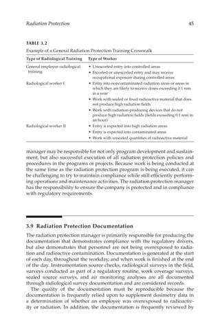 45
Radiation Protection
manager may be responsible for not only program development and sustain-
ment, but also successful execution of all radiation protection policies and
procedures in the programs or projects. Because work is being conducted at
the same time as the radiation protection program is being executed, it can
be challenging to try to maintain compliance while still efficiently perform-
ing operations and maintenance activities. The radiation protection manager
has the responsibility to ensure the company is protected and in compliance
with regulatory requirements.
3.9 
Radiation Protection Documentation
The radiation protection manager is primarily responsible for producing the
documentation that demonstrates compliance with the regulatory drivers,
but also demonstrates that personnel are not being overexposed to radia-
tion and radioactive contamination. Documentation is generated at the start
of each day, throughout the workday, and when work is finished at the end
of the day. Instrumentation source checks, radiological surveys in the field,
surveys conducted as part of a regulatory routine, work coverage surveys,
sealed source surveys, and air monitoring analyses are all documented
through radiological survey documentation and are considered records.
The quality of the documentation must be reproducible because the
documentation is frequently relied upon to supplement dosimetry data in
a determination of whether an employee was overexposed to radioactiv-
ity or radiation. In addition, the documentation is frequently reviewed by
TABLE 3.2
Example of a General Radiation Protection Training Crosswalk
Type of Radiological Training Type of Worker
General employee radiological
training
•	Unescorted entry into controlled areas
•	Escorted or unescorted entry and may receive
occupational exposure during controlled areas
Radiological worker I •	Entry into noncontaminated radiation areas or areas in
which they are likely to receive doses exceeding 0.1 rem
in a year
•	Work with sealed or fixed radioactive material that does
not produce high radiation fields
•	Work with radiation-­
producing devices that do not
produce high radiation fields (fields exceeding 0.1 rem in
an hour)
Radiological worker II •	Entry is expected into high radiation areas
•	Entry is expected into contaminated areas
•	Work with unsealed quantities of radioactive material
 
