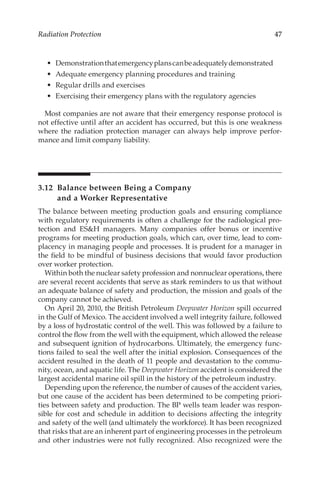 47
Radiation Protection
•	 Demonstrationthatemergencyplanscanbeadequatelydemonstrated
•	 Adequate emergency planning procedures and training
•	 Regular drills and exercises
•	 Exercising their emergency plans with the regulatory agencies
Most companies are not aware that their emergency response protocol is
not effective until after an accident has occurred, but this is one weakness
where the radiation protection manager can always help improve perfor-
mance and limit company liability.
3.12 
Balance between Being a Company
and a Worker Representative
The balance between meeting production goals and ensuring compliance
with regulatory requirements is often a challenge for the radiological pro-
tection and ESH managers. Many companies offer bonus or incentive
programs for meeting production goals, which can, over time, lead to com-
placency in managing people and processes. It is prudent for a manager in
the field to be mindful of business decisions that would favor production
over worker protection.
Within both the nuclear safety profession and nonnuclear operations, there
are several recent accidents that serve as stark reminders to us that without
an adequate balance of safety and production, the mission and goals of the
company cannot be achieved.
On April 20, 2010, the British Petroleum Deepwater Horizon spill occurred
in the Gulf of Mexico. The accident involved a well integrity failure, followed
by a loss of hydrostatic control of the well. This was followed by a failure to
control the flow from the well with the equipment, which allowed the release
and subsequent ignition of hydrocarbons. Ultimately, the emergency func-
tions failed to seal the well after the initial explosion. Consequences of the
accident resulted in the death of 11 people and devastation to the commu-
nity, ocean, and aquatic life. The Deepwater Horizon accident is considered the
largest accidental marine oil spill in the history of the petroleum industry.
Depending upon the reference, the number of causes of the accident varies,
but one cause of the accident has been determined to be competing priori-
ties between safety and production. The BP wells team leader was respon-
sible for cost and schedule in addition to decisions affecting the integrity
and safety of the well (and ultimately the workforce). It has been recognized
that risks that are an inherent part of engineering processes in the petroleum
and other industries were not fully recognized. Also recognized were the
 
