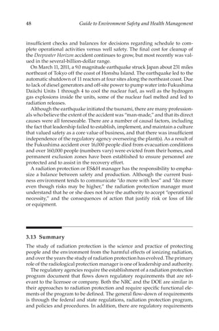 48 Guide to Environment Safety and Health Management
insufficient checks and balances for decisions regarding schedule to com-
plete operational activities versus well safety. The final cost for cleanup of
the Deepwater Horizon accident continues to grow, but most recently was val-
ued in the several-­
billion-­
dollar range.
On March 11, 2011, a 9.0 magnitude earthquake struck Japan about 231 miles
northeast of Tokyo off the coast of Honshu Island. The earthquake led to the
automatic shutdown of 11 reactors at four sites along the northeast coast. Due
to lack of diesel generators and off-­
site power to pump water into Fukushima
Daiichi Units 1 through 4 to cool the nuclear fuel, as well as the hydrogen
gas explosions inside the units, some of the nuclear fuel melted and led to
radiation releases.
Although the earthquake initiated the tsunami, there are many profession-
als who believe the extent of the accident was “man-­made,” and that its direct
causes were all foreseeable. There are a number of causal factors, including
the fact that leadership failed to establish, implement, and maintain a culture
that valued safety as a core value of business, and that there was insufficient
independence of the regulatory agency overseeing the plant(s). As a result of
the Fukushima accident over 16,000 people died from evacuation conditions
and over 160,000 people (numbers vary) were evicted from their homes, and
permanent exclusion zones have been established to ensure personnel are
protected and to assist in the recovery effort.
A radiation protection or ESH manager has the responsibility to empha-
size a balance between safety and production. Although the current busi-
ness environment tends to communicate “do more with less” and “do more
even though risks may be higher,” the radiation protection manager must
understand that he or she does not have the authority to accept “­
operational
necessity,” and the consequences of action that justify risk or loss of life
or equipment.
3.13 Summary
The study of radiation protection is the science and practice of protecting
people and the environment from the harmful effects of ionizing radiation,
and over the years the study of radiation protection has evolved. The primary
role of the radiological protection manager is one of leadership and authority.
The regulatory agencies require the establishment of a radiation protection
program document that flows down regulatory requirements that are rel-
evant to the licensee or company. Both the NRC and the DOE are similar in
their approaches to radiation protection and require specific functional ele-
ments of the program to be defined. The general flow-­
down of requirements
is through the federal and state regulations, radiation protection program,
and policies and procedures. In addition, there are regulatory requirements
 