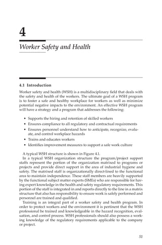 51
4
Worker Safety and Health
4.1 Introduction
Worker safety and health (WSH) is a multidisciplinary field that deals with
the safety and health of the workers. The ultimate goal of a WSH program
is to foster a safe and healthy workplace for workers as well as minimize
potential negative impacts to the environment. An effective WSH program
will have a strategy and a program that addresses the following:
•	 Supports the hiring and retention of skilled workers
•	 Ensures compliance to all regulatory and contractual requirements
•	 Ensures personnel understand how to anticipate, recognize, evalu-
ate, and control workplace hazards
•	 Trains and educates workers
•	 Identifies improvement measures to support a safe work culture
A typical WSH structure is shown in Figure 4.1.
In a typical WSH organization structure the program/­
project support
staffs represent the portion of the organization matrixed to programs or
projects and provide direct support in the area of industrial hygiene and
safety. The matrixed staff is organizationally direct-­
lined to the functional
area to maintain independence. These staff members are heavily supported
by the functional subject matter experts (SMEs) who are responsible for hav-
ing expert knowledge in the health and safety regulatory requirements. This
portion of the staff is integrated in and reports directly to the line in a matrix
structure that also has responsibility to ensure work is safely performed and
personnel are trained and qualified.
Training is an integral part of a worker safety and health program. In
order to protect workers and the environment it is pertinent that the WSH
professional be trained and knowledgeable in the hazard recognition, eval-
uation, and control process. WSH professionals should also possess a work-
ing knowledge of the regulatory requirements applicable to the company
or project.
 