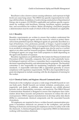 56 Guide to Environment Safety and Health Management
Beryllium is also a known cancer-­
causing substance, and exposure to high
levels can cause lung cancer. The OSHA has specific requirements for work-
ing with beryllium. In addition, if work is being conducted at a Department of
Energy site or project, 10 CFR 850 is applicable and outlines specific require-
ments for working with beryllium, training, beryllium registry participa-
tion, and surveillance for workers. Before developing a beryllium program
a determination must be made of which of the two standards are applicable.
4.2.3 Biosafety
Biosafety requirements are written to ensure that workers understand the
hazards of the biological agents and the means by which to protect them-
selves from potential exposure. Biological agents are generally described as a
type of bacterium, virus, protozoan, parasite, or fungus. A good example of
a common application of biosafety is management of blood when responding
to an accident or emergency. Biological agents may also be used as a warfare
agent or are often used for research purposes. Health effects from exposure
to biological agents can range from mild symptoms to death depending on
the agent and duration of exposure.
Biosafety regulations are published by the Centers for Disease Control and
Prevention (CDC). Generally, companies that work with potentially harm-
ful biological material will have a committee that is responsible for making
decisions regarding biosafety and administering the program. The biosafety
committee is also responsible for monitoring compliance with applicable
standards. A responsible individual (RI) is appointed generally to ensure
compliance with regulatory requirements. The RI is also responsible for pro-
gram development to include assisting with the development of training for
the worker.
4.2.4 
Chemical Safety and Hygiene (Hazard Communication)
Chemicals in the workplace can pose a wide range of health hazards to vari-
ous body parts. Health hazards can include irritation, sensitization, carci-
nogenicity, and death. In addition, some chemicals can exhibit physical
hazards, such as flammability, corrosion, and reactivity. The OSHA Hazard
Communication Standard is designed to ensure that employees have infor-
mation about these hazards and protective measures to reduce the risk of
overexposures. OSHA requires manufacturers to develop safety data sheets
(SDSs) to communicate chemical components and the associated hazards
of products.
All employers are required to have a written hazard communication pro-
gram if hazardous chemicals are present in the workplace, and provide
labeling of chemicals and training for employees on how to safely work with
the chemicals. A chemical hygiene plan is required by OSHA for laboratories
working with hazardous chemicals.
 