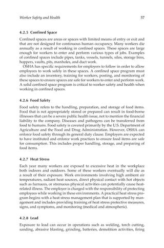 57
Worker Safety and Health
4.2.5 Confined Space
Confined spaces are areas or spaces with limited means of entry or exit and
that are not designed for continuous human occupancy. Many workers die
annually as a result of working in confined spaces. These spaces are large
enough for workers to enter and perform various types of jobs. Examples
of confined spaces include pipes, tanks, vessels, tunnels, silos, storage bins,
hoppers, vaults, pits, manholes, and duct work.
OSHA has specific requirements for employers to follow in order to allow
employees to work safely in these spaces. A confined space program must
also include an inventory, training for workers, posting, and monitoring of
these spaces to ensure spaces are safe for workers to enter and perform work.
A solid confined space program is critical to worker safety and health when
working in confined spaces.
4.2.6 Food Safety
Food safety refers to the handling, preparation, and storage of food items.
Food that is not appropriately stored or prepared can result in food-­
borne
illnesses that can be a severe public health issue, not to mention the financial
liability to the company. Diseases and pathogens can be transferred from
food to humans. Food safety is covered primarily by the U.S. Department of
Agriculture and the Food and Drug Administration. However, OSHA can
enforce food safety through its general duty clause. Employers are expected
to have instituted and enforce work practices to ensure food items are safe
for consumption. This includes proper handling, storage, and preparing of
food items.
4.2.7 Heat Stress
Each year many workers are exposed to excessive heat in the workplace
both indoors and outdoors. Some of these workers eventually will die as
a result of their exposure. Work environments involving high ambient air
temperatures, radiant heat sources, direct physical contact with hot objects
such as furnaces, or strenuous physical activities can potentially cause heat-­
related illness. The employer is charged with the responsibility of protecting
employees while working in these environments. A practical heat stress pro-
gram begins with a heat stress management plan that is supported by man-
agement and includes providing training of heat stress protective measures,
signs, and symptoms, and monitoring (medical and atmospheric).
4.2.8 Lead
Exposure to lead can occur in operations such as welding, torch cutting,
sanding, abrasive blasting, grinding, batteries, demolition activities, firing
 