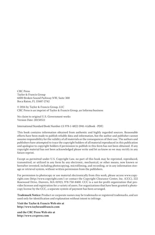CRC Press
Taylor & Francis Group
6000 Broken Sound Parkway NW, Suite 300
Boca Raton, FL 33487-2742
© 2016 by Taylor & Francis Group, LLC
CRC Press is an imprint of Taylor & Francis Group, an Informa business
No claim to original U.S. Government works
Version Date: 20150511
International Standard Book Number-13: 978-1-4822-5941-4 (eBook - PDF)
This book contains information obtained from authentic and highly regarded sources. Reasonable
efforts have been made to publish reliable data and information, but the author and publisher cannot
assume responsibility for the validity of all materials or the consequences of their use. The authors and
publishers have attempted to trace the copyright holders of all material reproduced in this publication
and apologize to copyright holders if permission to publish in this form has not been obtained. If any
copyright material has not been acknowledged please write and let us know so we may rectify in any
future reprint.
Except as permitted under U.S. Copyright Law, no part of this book may be reprinted, reproduced,
transmitted, or utilized in any form by any electronic, mechanical, or other means, now known or
hereafter invented, including photocopying, microfilming, and recording, or in any information stor-
age or retrieval system, without written permission from the publishers.
For permission to photocopy or use material electronically from this work, please access www.copy-
right.com (http://www.copyright.com/) or contact the Copyright Clearance Center, Inc. (CCC), 222
Rosewood Drive, Danvers, MA 01923, 978-750-8400. CCC is a not-for-profit organization that pro-
vides licenses and registration for a variety of users. For organizations that have been granted a photo-
copy license by the CCC, a separate system of payment has been arranged.
Trademark Notice: Product or corporate names may be trademarks or registered trademarks, and are
used only for identification and explanation without intent to infringe.
Visit the Taylor & Francis Web site at
http://www.taylorandfrancis.com
and the CRC Press Web site at
http://www.crcpress.com
 