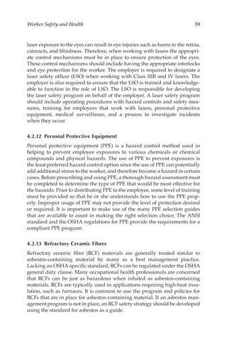 59
Worker Safety and Health
laser exposure to the eyes can result in eye injuries such as burns to the retina,
cataracts, and blindness. Therefore, when working with lasers the appropri-
ate control mechanisms must be in place to ensure protection of the eyes.
These control mechanisms should include having the appropriate interlocks
and eye protection for the worker. The employer is required to designate a
laser safety officer (LSO) when working with Class IIIB and IV lasers. The
employer is also required to ensure that the LSO is trained and knowledge-
able to function in the role of LSO. The LSO is responsible for developing
the laser safety program on behalf of the employer. A laser safety program
should include operating procedures with hazard controls and safety mea-
sures, training for employees that work with lasers, personal protective
equipment, medical surveillance, and a process to investigate incidents
when they occur.
4.2.12 
Personal Protective Equipment
Personal protective equipment (PPE) is a hazard control method used in
helping to prevent employee exposures to various chemicals or chemical
compounds and physical hazards. The use of PPE to prevent exposures is
the least preferred hazard control option since the use of PPE can potentially
add additional stress to the worker, and therefore become a hazard in certain
cases. Before prescribing and using PPE, a thorough hazard assessment must
be completed to determine the type of PPE that would be most effective for
the hazards. Prior to distributing PPE to the employee, some level of training
must be provided so that he or she understands how to use the PPE prop-
erly. Improper usage of PPE may not provide the level of protection desired
or required. It is important to make use of the many PPE selection guides
that are available to assist in making the right selection choice. The ANSI
standard and the OSHA regulations for PPE provide the requirements for a
compliant PPE program.
4.2.13 
Refractory Ceramic Fibers
Refractory ceramic fiber (RCF) materials are generally treated similar to
asbestos-­
containing material by many as a best management practice.
Lacking an OSHA specific standard, RCFs can be regulated under the OSHA
general duty clause. Many occupational health professionals are concerned
that RCFs can be just as hazardous when inhaled as asbestos-­
containing
materials. RCFs are typically used in applications requiring high-­
heat insu-
lation, such as furnaces. It is common to use the program and policies for
RCFs that are in place for asbestos-­
containing material. If an asbestos man-
agement program is not in place, an RCF safety strategy should be developed
using the standard for asbestos as a guide.
 