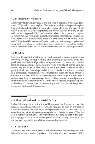 60 Guide to Environment Safety and Health Management
4.2.14 Respiratory Protection
Respiratory protection devices are another form of personal protective equip-
ment (PPE) used in the workplace. There are many different types of respira-
tory protection devices that are available to provide protection against the
many inhalation hazards. Respirators can protect against a variety of haz-
ards, such as oxygen-­
deficient environments, dusts, mists, gases, and vapors.
A comprehensive respiratory protection program encompasses training on
use, selection and maintenance, medical surveillance, and fit testing. ANSI
and OSHA should be consulted for the requirements for an appropriate and
compliant respiratory protection program. Remember, respiratory protec-
tion is the least desired hazard control method to use for worker protection.
4.2.15 Silica
Exposure to crystalline silica in the workplace often occurs during tasks
involving cutting, sawing, drilling, and crushing of concrete, brick, and
products made of stone. Operations using sand-­
based products such as sand
blasting, manufacturing glass, masonry work, cement and granite cutting,
demolition, and work in foundries can result in worker inhalation of silica
particles that have been dispersed in the air. Crystalline silica is classified
as a carcinogen, which means that inhalation of silica can cause cancer in
humans. Inhalation of silica can cause damage to the lungs and lead to sili-
cosis or even lung cancer. A comprehensive silica exposure control program
should include a comprehensive hazard analysis of tasks, engineering con-
trol such as ventilation, personal monitoring, and PPE, to include respiratory
protection equipment if warranted.
4.3 
Occupational and Industrial Safety
Industrial safety is the part of the WSH program that focuses more on the
physical hazards as opposed to chemical hazards, as seen in the area of
industrial hygiene. We will cover some pertinent areas on safety that will
come into play when designing a comprehensive safety program. Table 4.4
lists a number of industrial safety programs that may be part of the com-
pany’s program. This list is not comprehensive and is only intended to get
the manager started in formulating program development.
4.3.1 Aerial Lifts
According to OSHA, aerial lifts are vehicle-­
mounted, boom-­
supported aer-
ial platforms, such as cherry pickers or bucket trucks, used to access utility
 